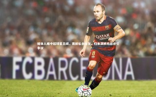 开云体育平台_媒体人曝中超球星丑闻，赛前私会女友，归来满裤裆血迹引争议